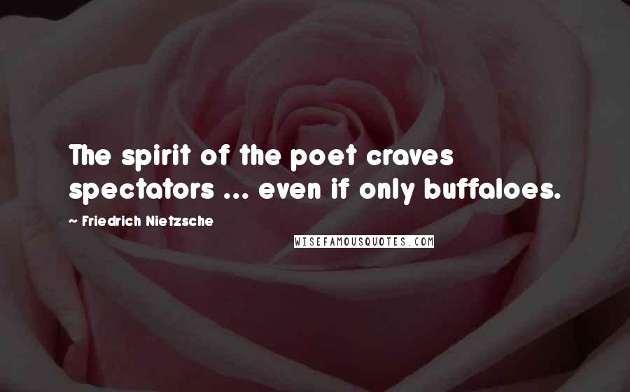 Friedrich Nietzsche Quotes: The spirit of the poet craves spectators ... even if only buffaloes.