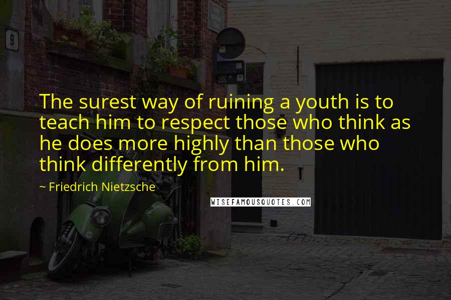 Friedrich Nietzsche Quotes: The surest way of ruining a youth is to teach him to respect those who think as he does more highly than those who think differently from him.