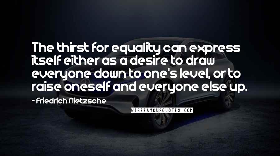 Friedrich Nietzsche Quotes: The thirst for equality can express itself either as a desire to draw everyone down to one's level, or to raise oneself and everyone else up.