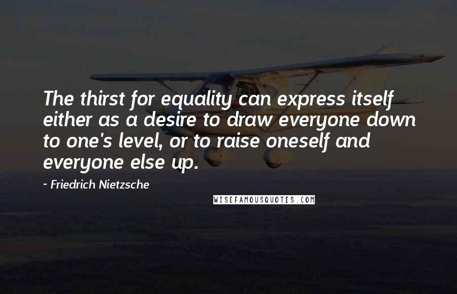 Friedrich Nietzsche Quotes: The thirst for equality can express itself either as a desire to draw everyone down to one's level, or to raise oneself and everyone else up.