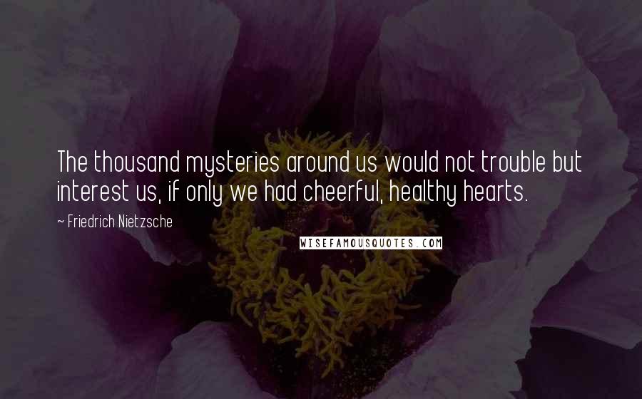 Friedrich Nietzsche Quotes: The thousand mysteries around us would not trouble but interest us, if only we had cheerful, healthy hearts.