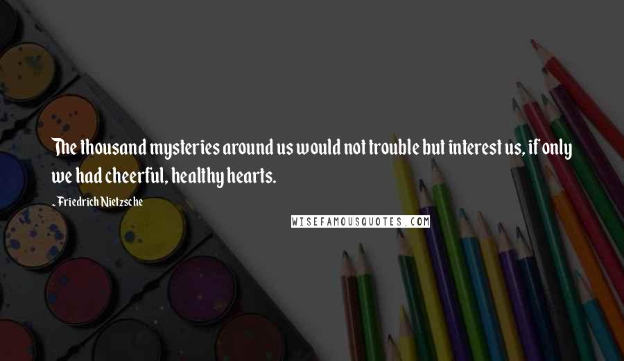 Friedrich Nietzsche Quotes: The thousand mysteries around us would not trouble but interest us, if only we had cheerful, healthy hearts.