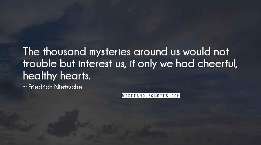 Friedrich Nietzsche Quotes: The thousand mysteries around us would not trouble but interest us, if only we had cheerful, healthy hearts.