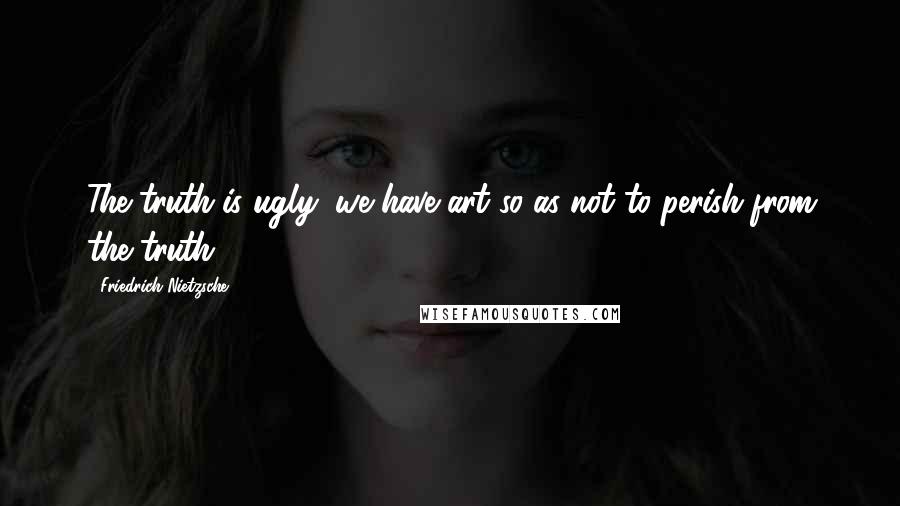Friedrich Nietzsche Quotes: The truth is ugly: we have art so as not to perish from the truth.