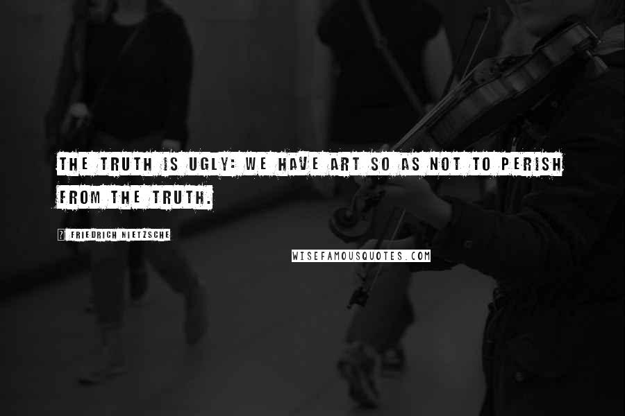 Friedrich Nietzsche Quotes: The truth is ugly: we have art so as not to perish from the truth.