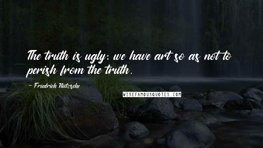 Friedrich Nietzsche Quotes: The truth is ugly: we have art so as not to perish from the truth.