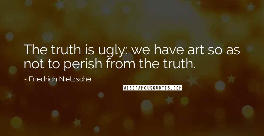 Friedrich Nietzsche Quotes: The truth is ugly: we have art so as not to perish from the truth.