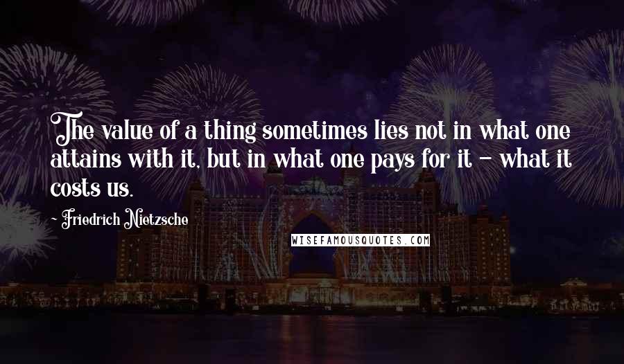 Friedrich Nietzsche Quotes: The value of a thing sometimes lies not in what one attains with it, but in what one pays for it - what it costs us.