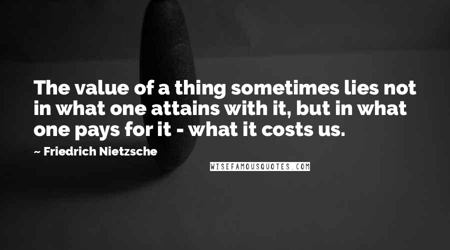 Friedrich Nietzsche Quotes: The value of a thing sometimes lies not in what one attains with it, but in what one pays for it - what it costs us.