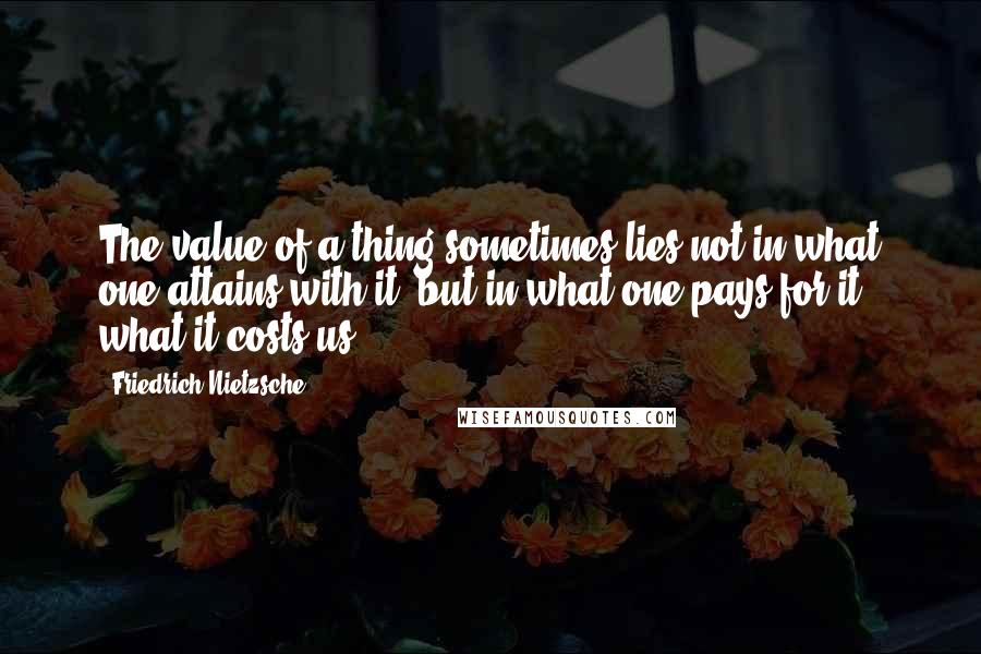Friedrich Nietzsche Quotes: The value of a thing sometimes lies not in what one attains with it, but in what one pays for it - what it costs us.