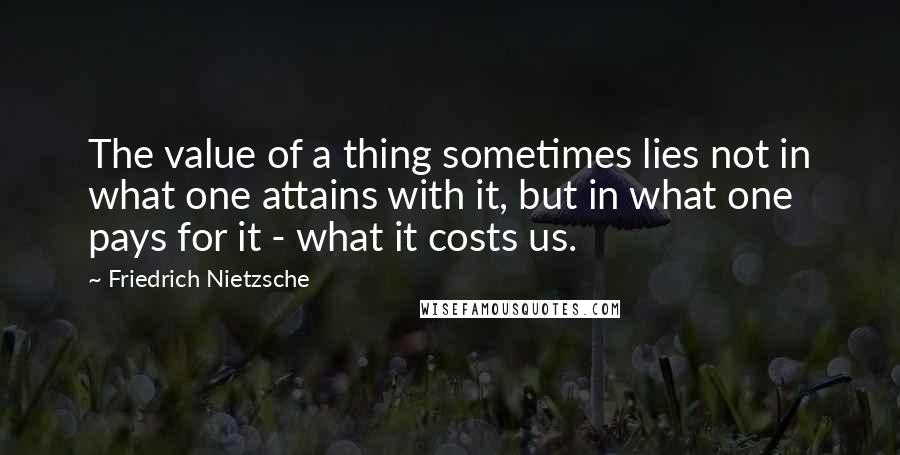 Friedrich Nietzsche Quotes: The value of a thing sometimes lies not in what one attains with it, but in what one pays for it - what it costs us.