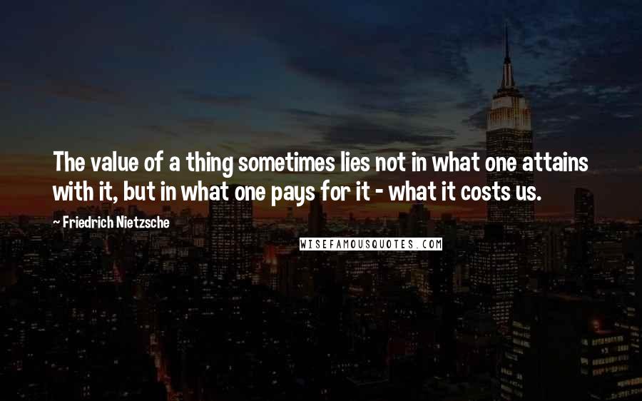 Friedrich Nietzsche Quotes: The value of a thing sometimes lies not in what one attains with it, but in what one pays for it - what it costs us.