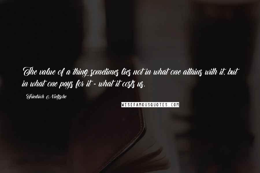 Friedrich Nietzsche Quotes: The value of a thing sometimes lies not in what one attains with it, but in what one pays for it - what it costs us.