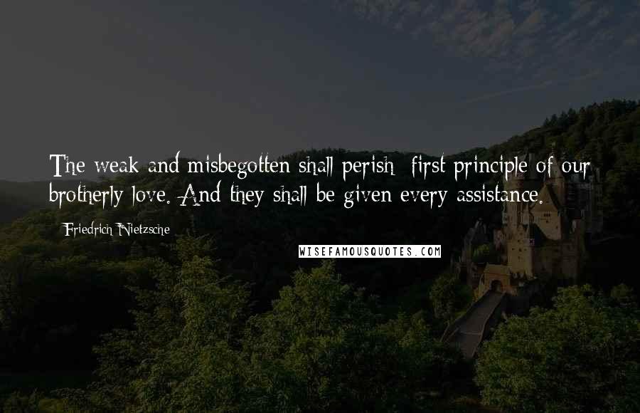 Friedrich Nietzsche Quotes: The weak and misbegotten shall perish: first principle of our brotherly love. And they shall be given every assistance.