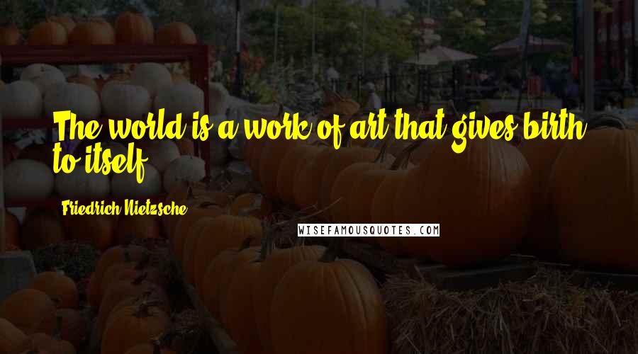 Friedrich Nietzsche Quotes: The world is a work of art that gives birth to itself.