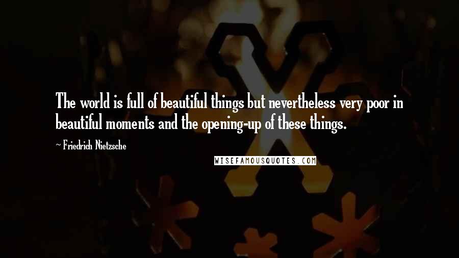 Friedrich Nietzsche Quotes: The world is full of beautiful things but nevertheless very poor in beautiful moments and the opening-up of these things.