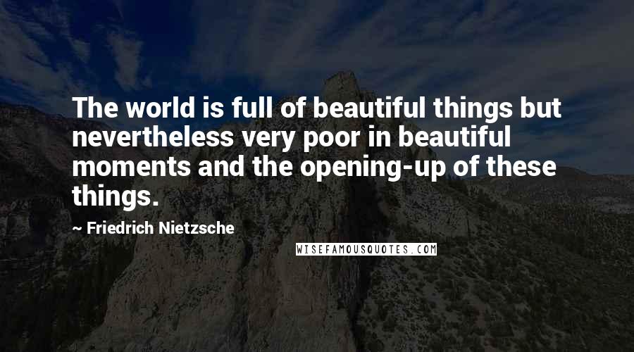 Friedrich Nietzsche Quotes: The world is full of beautiful things but nevertheless very poor in beautiful moments and the opening-up of these things.