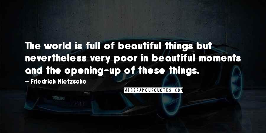 Friedrich Nietzsche Quotes: The world is full of beautiful things but nevertheless very poor in beautiful moments and the opening-up of these things.