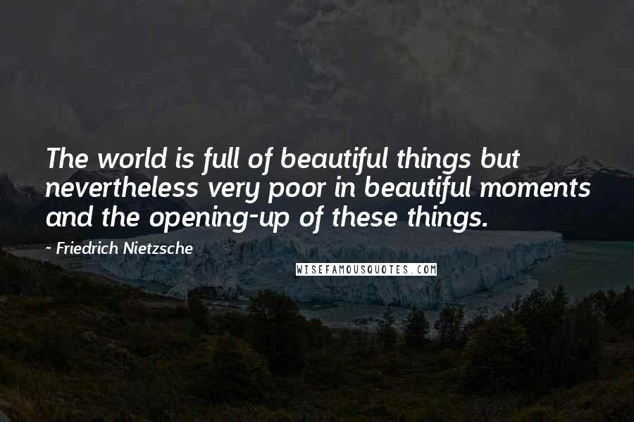 Friedrich Nietzsche Quotes: The world is full of beautiful things but nevertheless very poor in beautiful moments and the opening-up of these things.