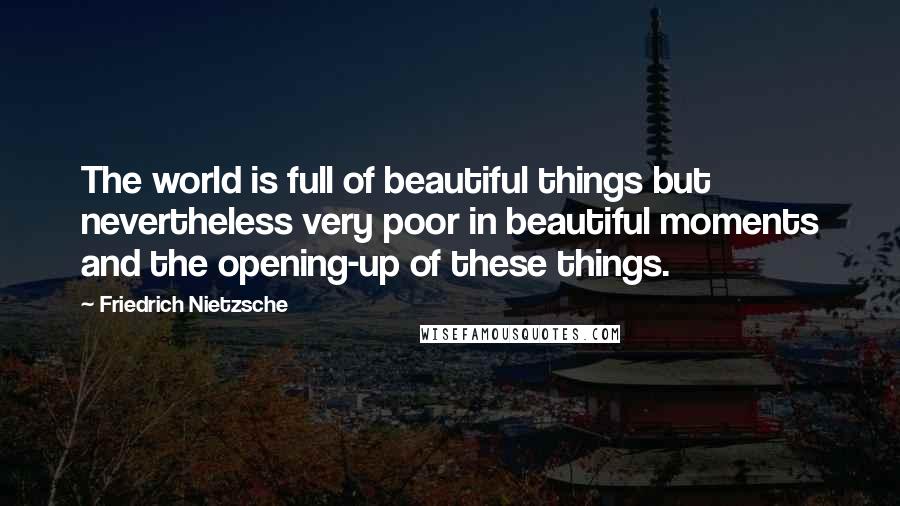 Friedrich Nietzsche Quotes: The world is full of beautiful things but nevertheless very poor in beautiful moments and the opening-up of these things.