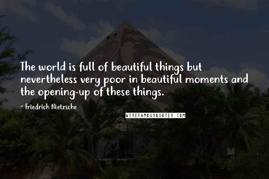 Friedrich Nietzsche Quotes: The world is full of beautiful things but nevertheless very poor in beautiful moments and the opening-up of these things.