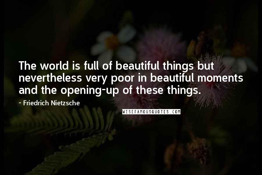 Friedrich Nietzsche Quotes: The world is full of beautiful things but nevertheless very poor in beautiful moments and the opening-up of these things.