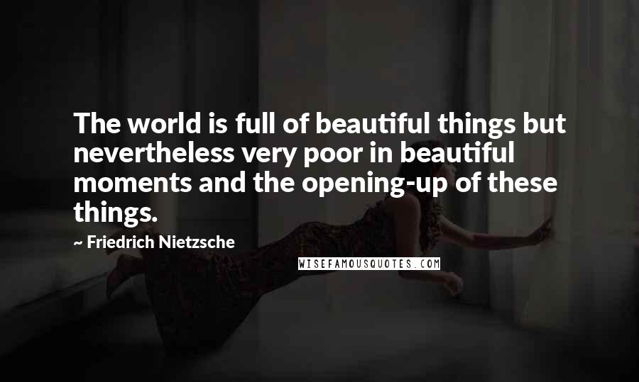 Friedrich Nietzsche Quotes: The world is full of beautiful things but nevertheless very poor in beautiful moments and the opening-up of these things.