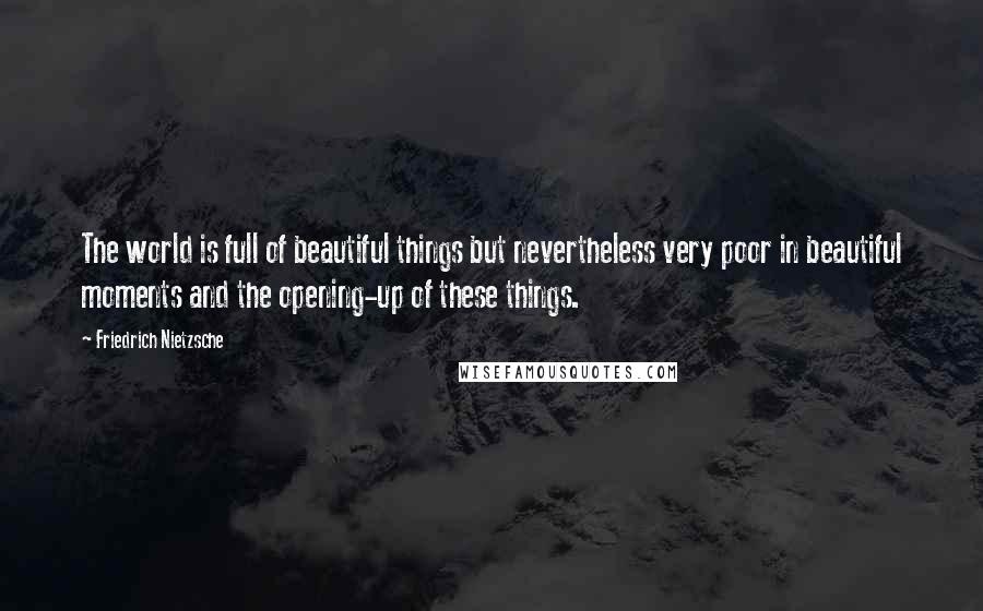 Friedrich Nietzsche Quotes: The world is full of beautiful things but nevertheless very poor in beautiful moments and the opening-up of these things.
