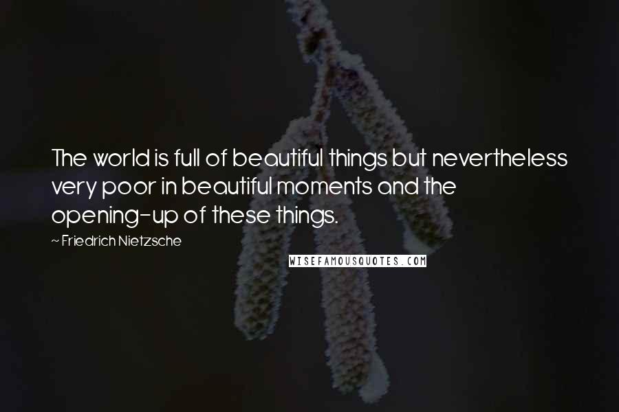Friedrich Nietzsche Quotes: The world is full of beautiful things but nevertheless very poor in beautiful moments and the opening-up of these things.
