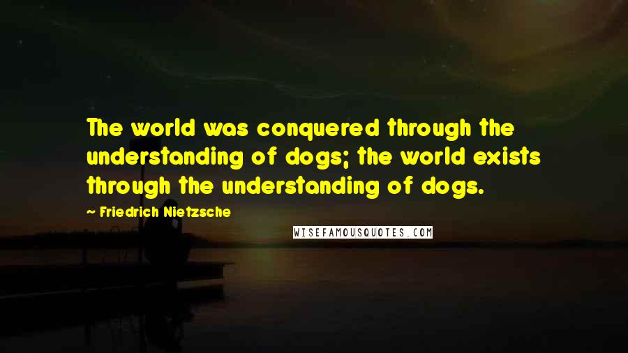 Friedrich Nietzsche Quotes: The world was conquered through the understanding of dogs; the world exists through the understanding of dogs.