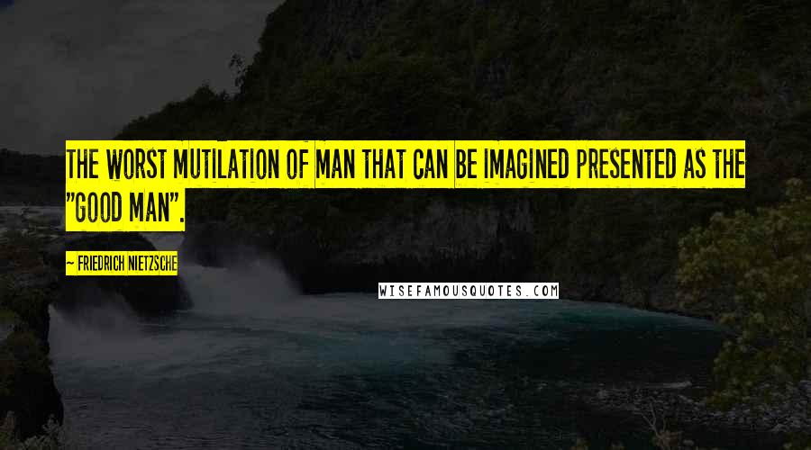 Friedrich Nietzsche Quotes: The worst mutilation of man that can be imagined presented as the "good man".