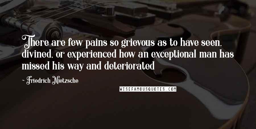 Friedrich Nietzsche Quotes: There are few pains so grievous as to have seen, divined, or experienced how an exceptional man has missed his way and deteriorated