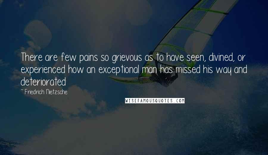 Friedrich Nietzsche Quotes: There are few pains so grievous as to have seen, divined, or experienced how an exceptional man has missed his way and deteriorated