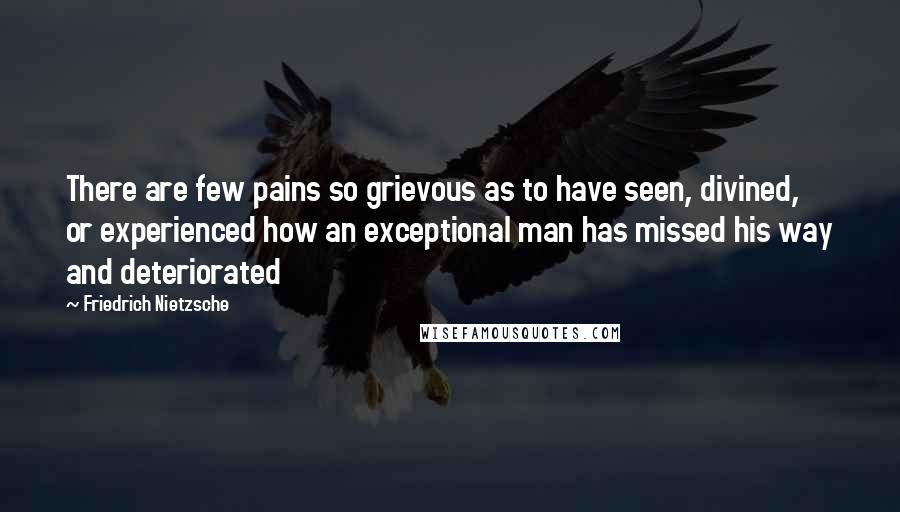 Friedrich Nietzsche Quotes: There are few pains so grievous as to have seen, divined, or experienced how an exceptional man has missed his way and deteriorated