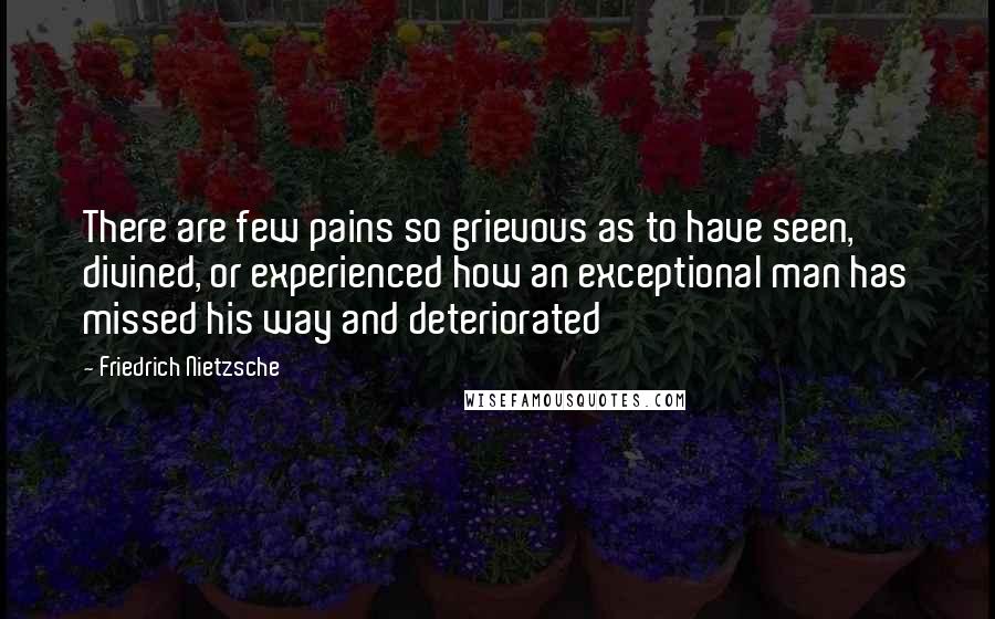 Friedrich Nietzsche Quotes: There are few pains so grievous as to have seen, divined, or experienced how an exceptional man has missed his way and deteriorated