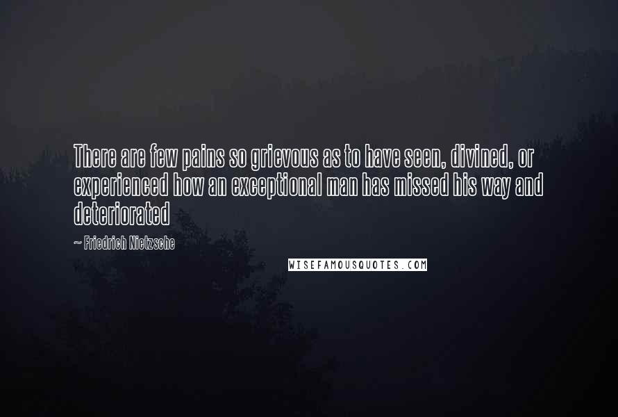 Friedrich Nietzsche Quotes: There are few pains so grievous as to have seen, divined, or experienced how an exceptional man has missed his way and deteriorated