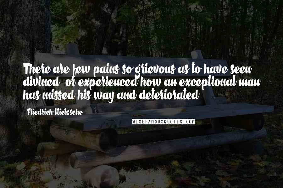 Friedrich Nietzsche Quotes: There are few pains so grievous as to have seen, divined, or experienced how an exceptional man has missed his way and deteriorated