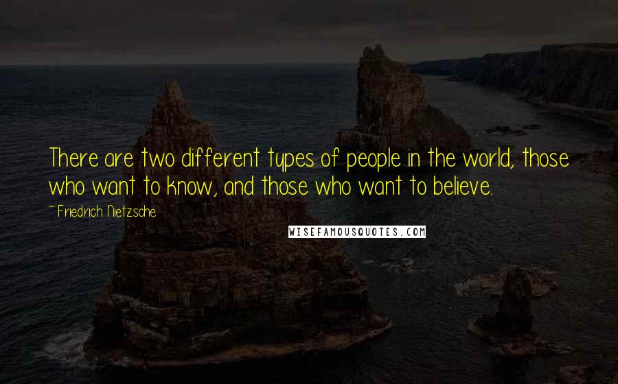 Friedrich Nietzsche Quotes: There are two different types of people in the world, those who want to know, and those who want to believe.