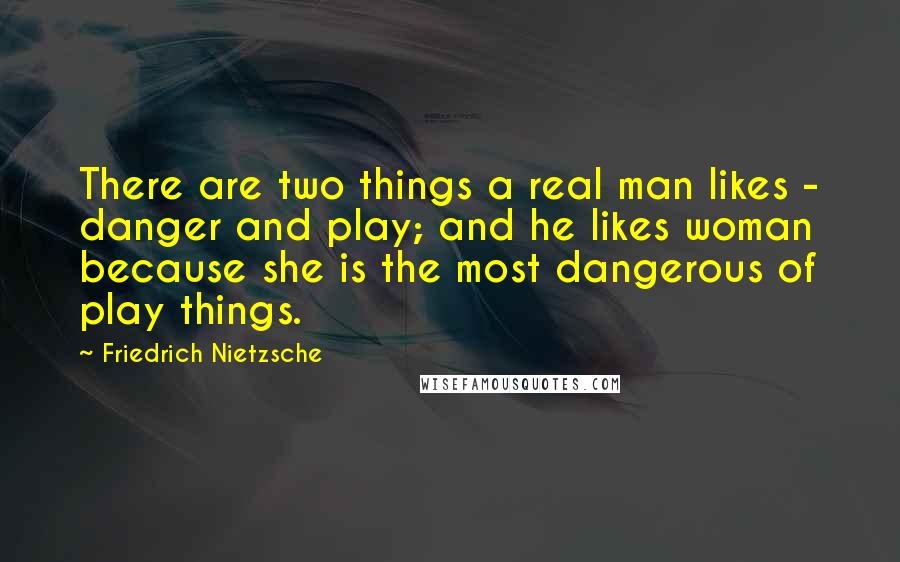 Friedrich Nietzsche Quotes: There are two things a real man likes - danger and play; and he likes woman because she is the most dangerous of play things.