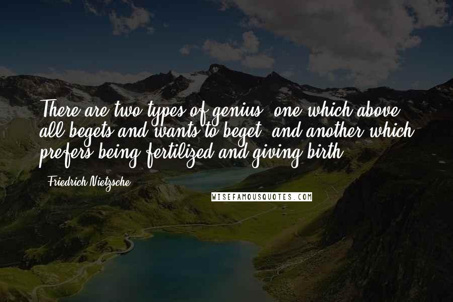 Friedrich Nietzsche Quotes: There are two types of genius; one which above all begets and wants to beget, and another which prefers being fertilized and giving birth.