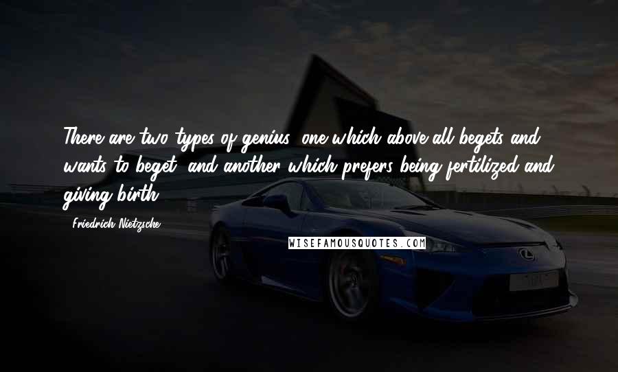 Friedrich Nietzsche Quotes: There are two types of genius; one which above all begets and wants to beget, and another which prefers being fertilized and giving birth.