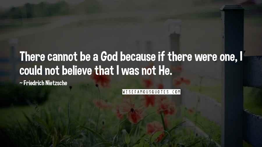 Friedrich Nietzsche Quotes: There cannot be a God because if there were one, I could not believe that I was not He.