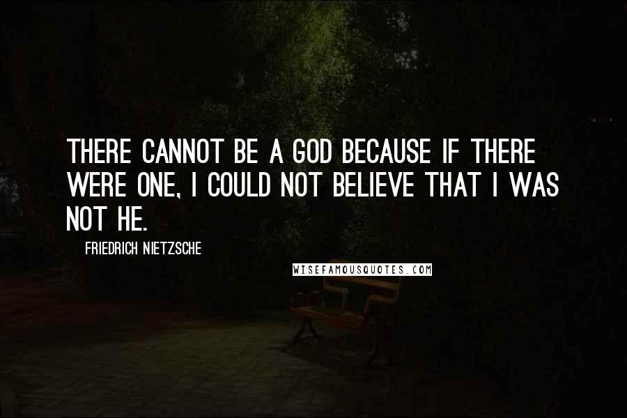 Friedrich Nietzsche Quotes: There cannot be a God because if there were one, I could not believe that I was not He.