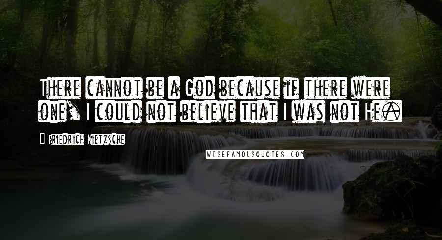 Friedrich Nietzsche Quotes: There cannot be a God because if there were one, I could not believe that I was not He.
