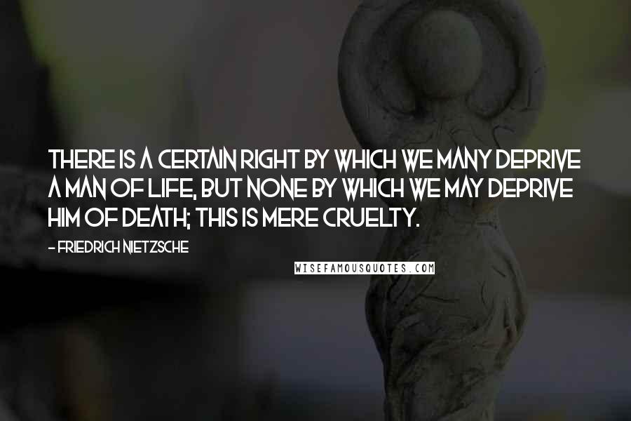 Friedrich Nietzsche Quotes: There is a certain right by which we many deprive a man of life, but none by which we may deprive him of death; this is mere cruelty.