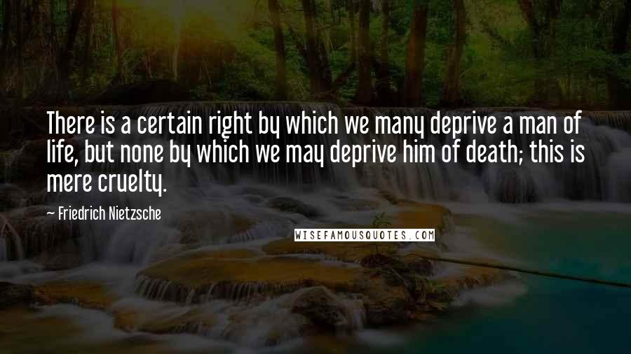 Friedrich Nietzsche Quotes: There is a certain right by which we many deprive a man of life, but none by which we may deprive him of death; this is mere cruelty.