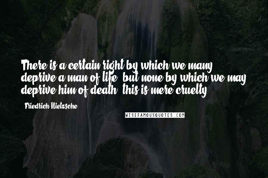 Friedrich Nietzsche Quotes: There is a certain right by which we many deprive a man of life, but none by which we may deprive him of death; this is mere cruelty.