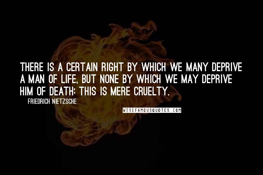 Friedrich Nietzsche Quotes: There is a certain right by which we many deprive a man of life, but none by which we may deprive him of death; this is mere cruelty.