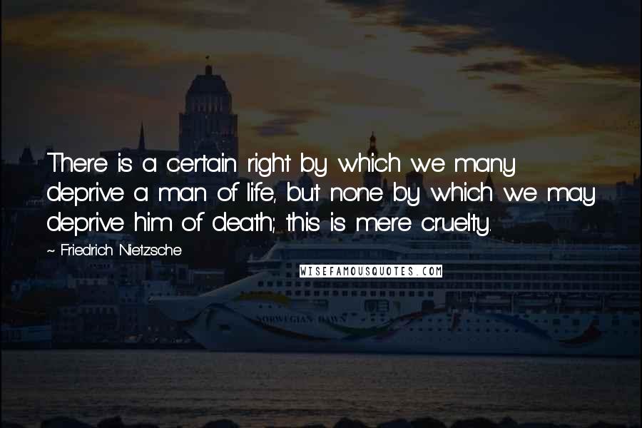 Friedrich Nietzsche Quotes: There is a certain right by which we many deprive a man of life, but none by which we may deprive him of death; this is mere cruelty.