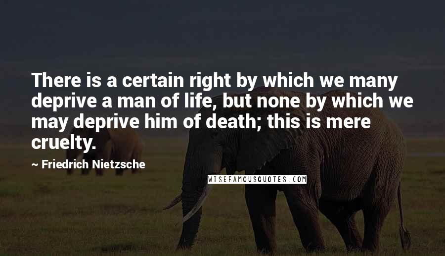 Friedrich Nietzsche Quotes: There is a certain right by which we many deprive a man of life, but none by which we may deprive him of death; this is mere cruelty.